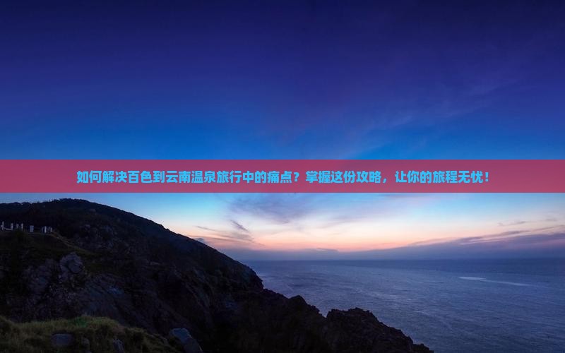 如何解决百色到云南温泉旅行中的痛点？掌握这份攻略，让你的旅程无忧！