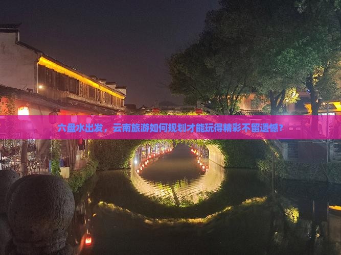 六盘水出发，云南旅游如何规划才能玩得精彩不留遗憾？
