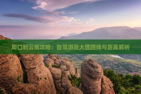 周口到云南攻略：自驾游及大理路线与距离解析