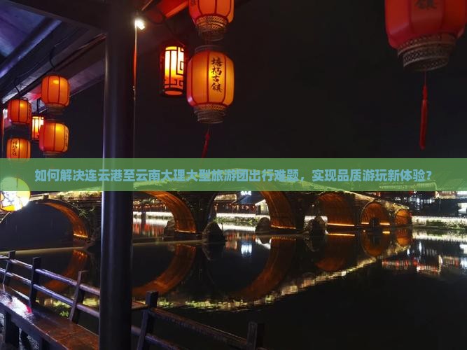如何解决连云港至云南大理大型旅游团出行难题，实现品质游玩新体验？