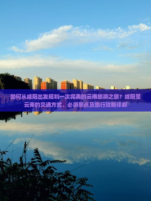 如何从咸阳出发规划一次完美的云南旅游之旅？咸阳至云南的交通方式、必游景点及旅行攻略详解