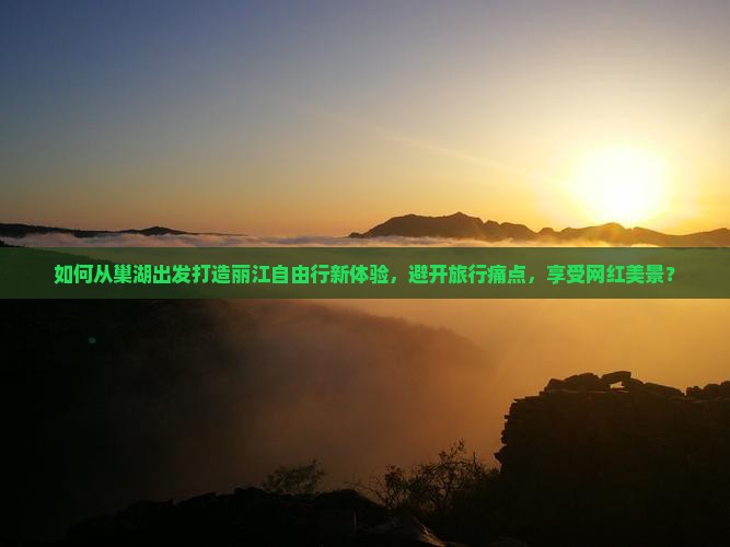 如何从巢湖出发打造丽江自由行新体验，避开旅行痛点，享受网红美景？