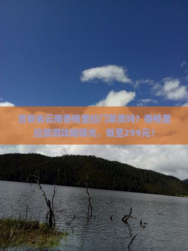 吉安去云南香格里拉门票贵吗？香格里拉旅游攻略曝光，低至299元！