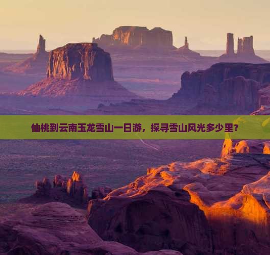 仙桃到云南玉龙雪山一日游，探寻雪山风光多少里？