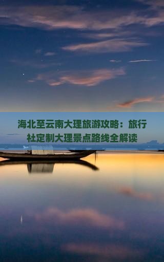 海北至云南大理旅游攻略：旅行社定制大理景点路线全解读