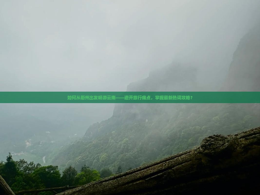 如何从衢州出发畅游云南——避开旅行痛点，掌握最新热词攻略？