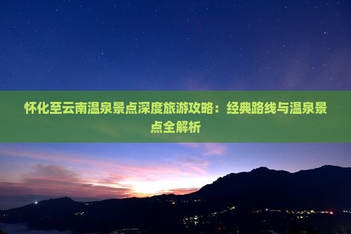 怀化至云南温泉景点深度旅游攻略：经典路线与温泉景点全解析