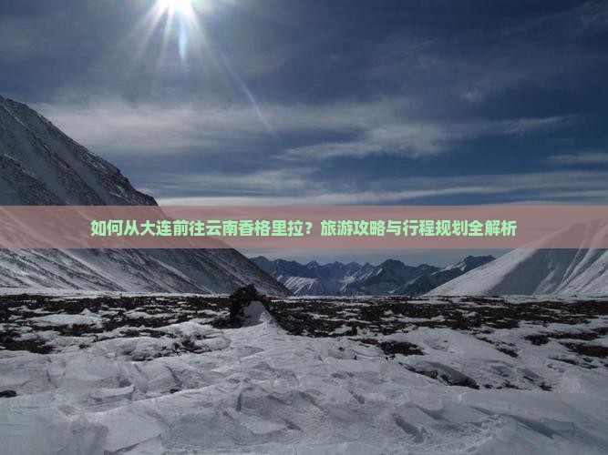 如何从大连前往云南香格里拉？旅游攻略与行程规划全解析