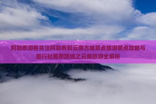 阿勒泰游客关注阿勒泰到云南古城景点旅游景点攻略与旅行社推荐路线之云南旅游全解析