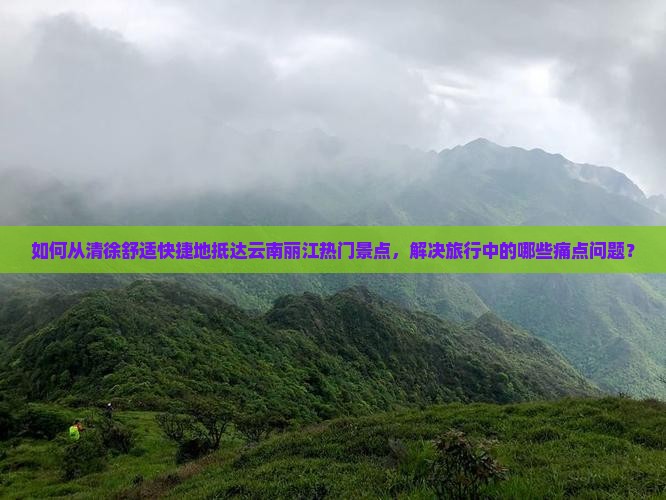 如何从清徐舒适快捷地抵达云南丽江热门景点，解决旅行中的哪些痛点问题？