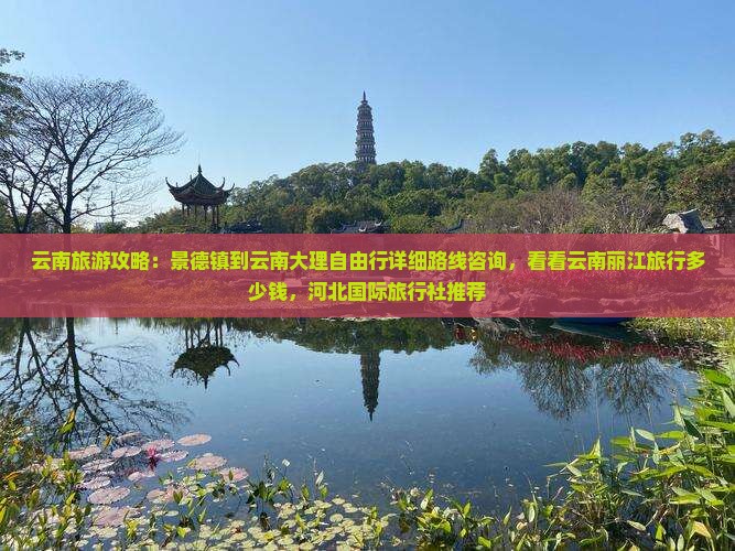 云南旅游攻略：景德镇到云南大理自由行详细路线咨询，看看云南丽江旅行多少钱，河北国际旅行社推荐