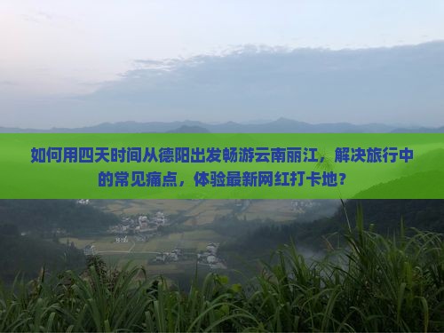 如何用四天时间从德阳出发畅游云南丽江，解决旅行中的常见痛点，体验最新网红打卡地？