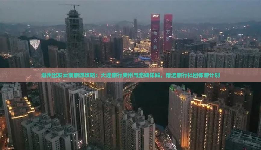 潮州出发云南旅游攻略：大理旅行费用与路线详解，精选旅行社团体游计划
