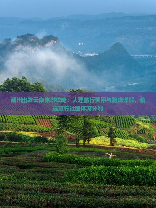 潮州出发云南旅游攻略：大理旅行费用与路线详解，精选旅行社团体游计划