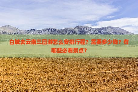 白城去云南三日游怎么安排行程？需要多少钱？有哪些必看景点？