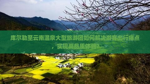 库尔勒至云南温泉大型旅游团如何解决游客出行痛点，实现高品质体验？