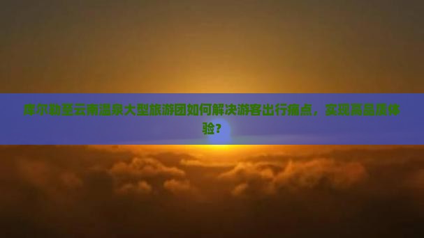 库尔勒至云南温泉大型旅游团如何解决游客出行痛点，实现高品质体验？