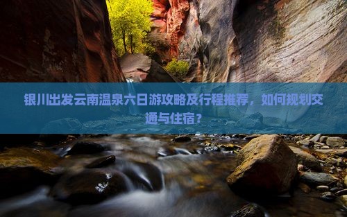 银川出发云南温泉六日游攻略及行程推荐，如何规划交通与住宿？