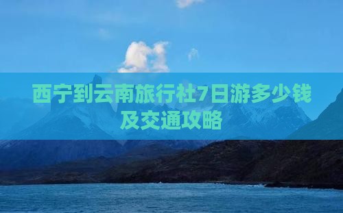 西宁到云南旅行社7日游多少钱及交通攻略