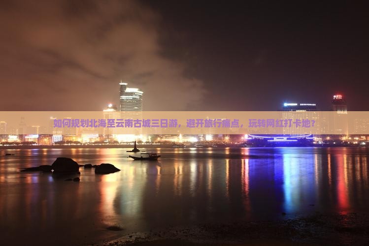 如何规划北海至云南古城三日游，避开旅行痛点，玩转网红打卡地？