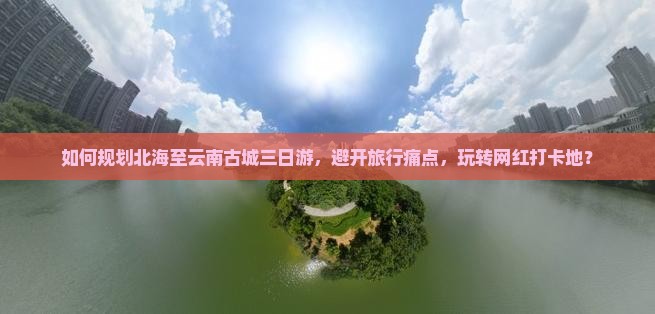 如何规划北海至云南古城三日游，避开旅行痛点，玩转网红打卡地？
