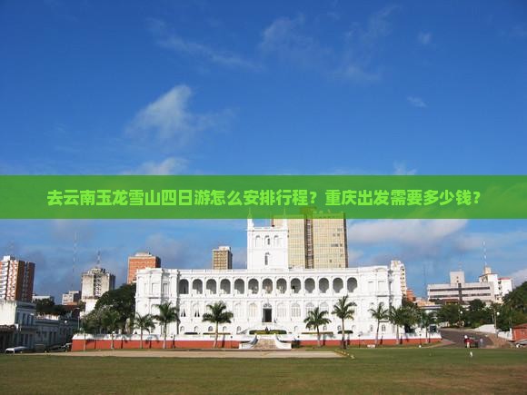 去云南玉龙雪山四日游怎么安排行程？重庆出发需要多少钱？