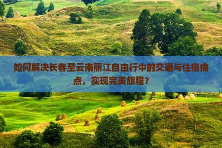 如何解决长春至云南丽江自由行中的交通与住宿痛点，实现完美旅程？