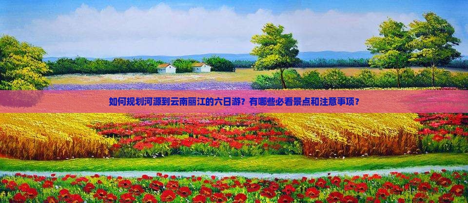 如何规划河源到云南丽江的六日游？有哪些必看景点和注意事项？