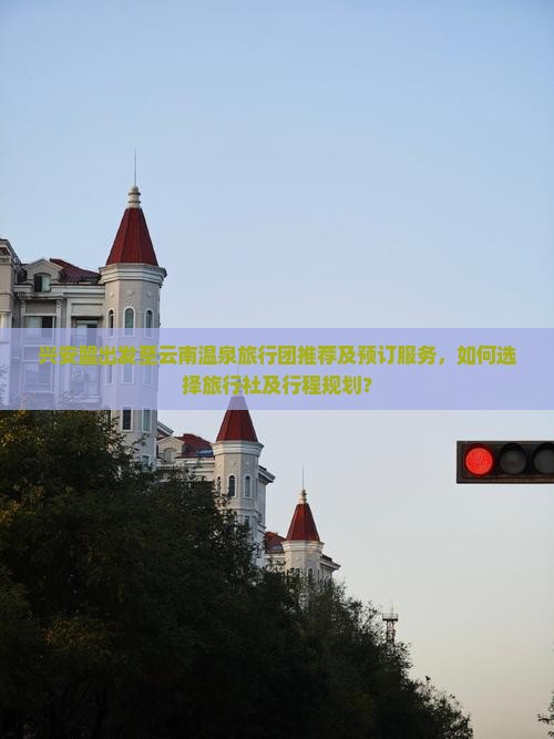 兴安盟出发至云南温泉旅行团推荐及预订服务，如何选择旅行社及行程规划？