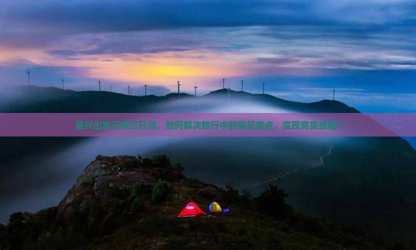 嘉兴出发云南三日游，如何解决旅行中的常见痛点，实现完美旅程？