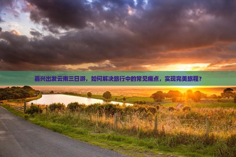 嘉兴出发云南三日游，如何解决旅行中的常见痛点，实现完美旅程？
