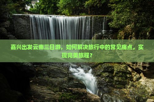 嘉兴出发云南三日游，如何解决旅行中的常见痛点，实现完美旅程？