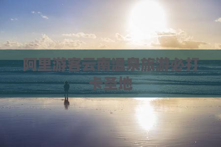 阿里游客云南温泉旅游必打卡圣地