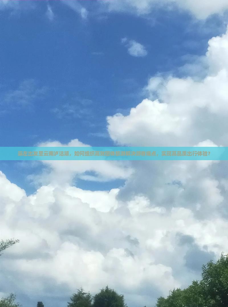 崇左出发至云南泸沽湖，如何组织高效团体旅游解决游客痛点，实现高品质出行体验？