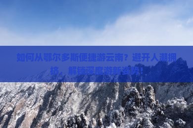 如何从鄂尔多斯便捷游云南？避开人潮拥挤，解锁深度游新姿势！