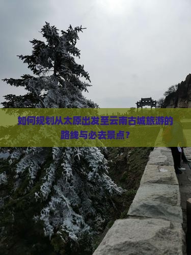 如何规划从太原出发至云南古城旅游的路线与必去景点？