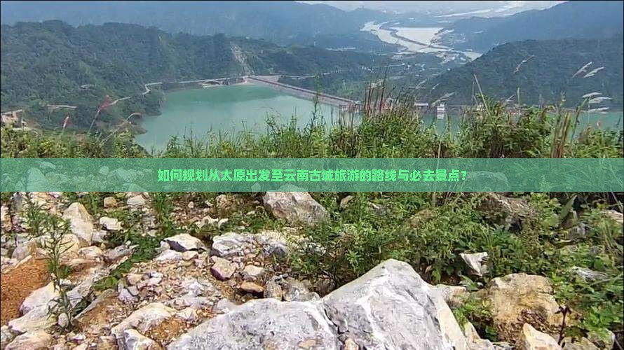 如何规划从太原出发至云南古城旅游的路线与必去景点？