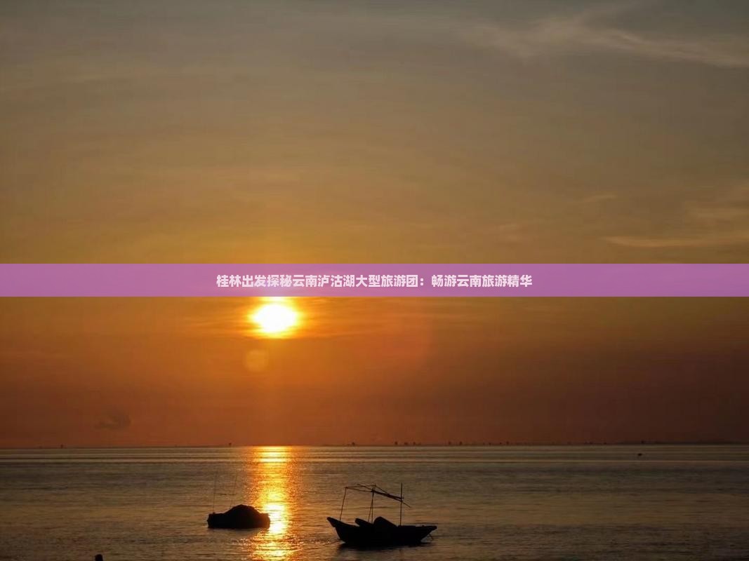 桂林出发探秘云南泸沽湖大型旅游团：畅游云南旅游精华