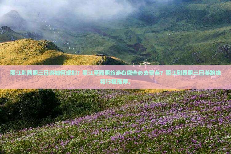 丽江到昆明三日游如何规划？丽江至昆明旅游有哪些必去景点？丽江到昆明三日游路线和行程推荐。