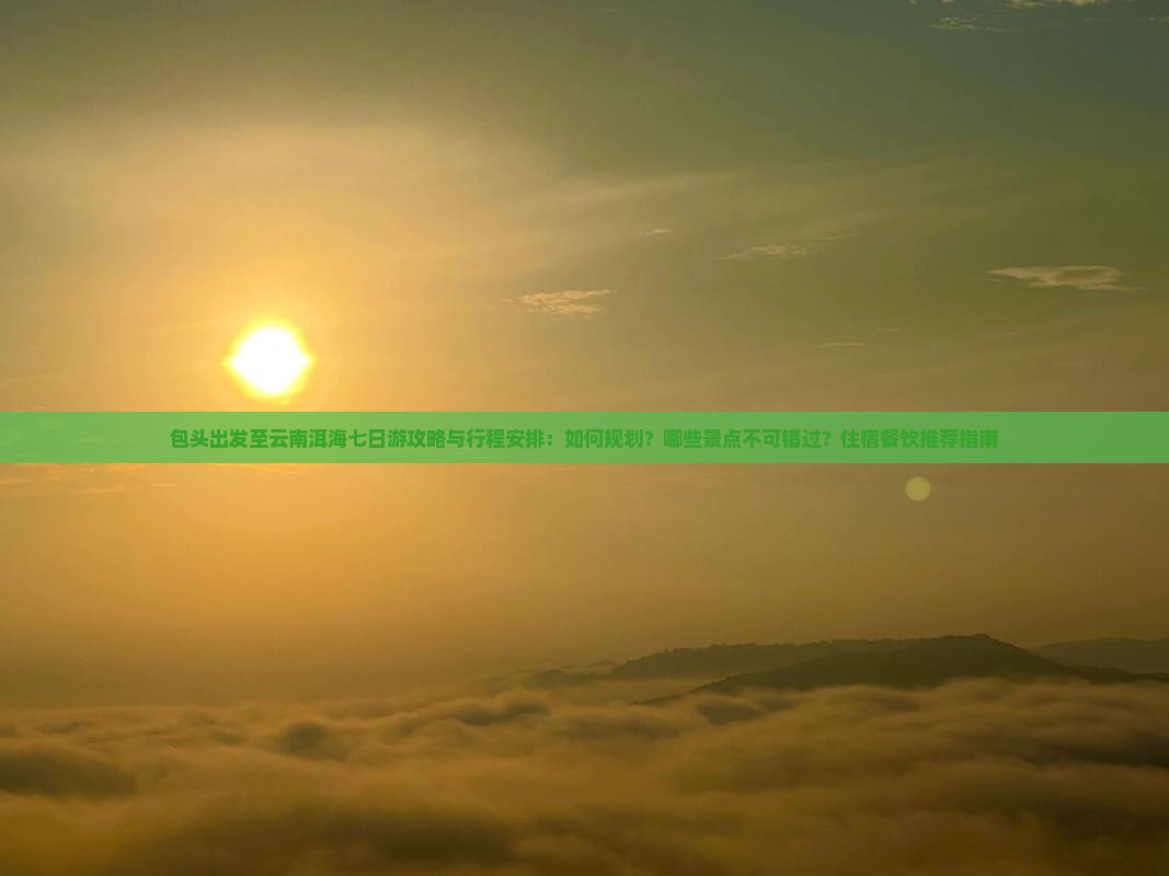 包头出发至云南洱海七日游攻略与行程安排：如何规划？哪些景点不可错过？住宿餐饮推荐指南