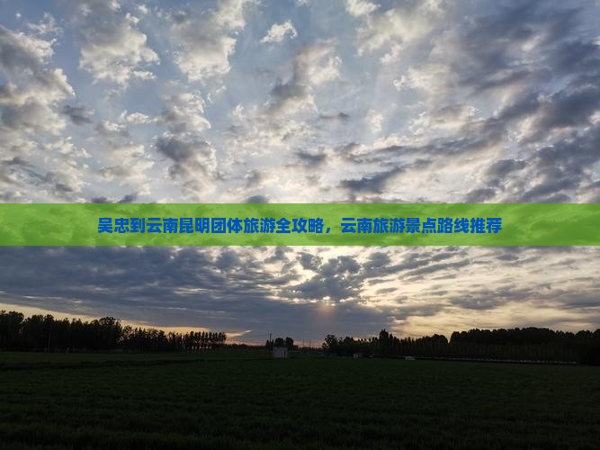 吴忠到云南昆明团体旅游全攻略，云南旅游景点路线推荐