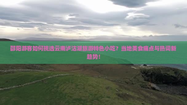 邵阳游客如何挑选云南泸沽湖旅游特色小吃？当地美食痛点与热词新趋势！