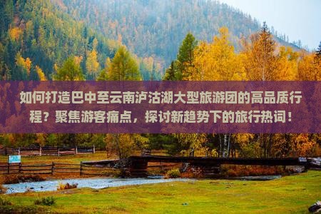 如何打造巴中至云南泸沽湖大型旅游团的高品质行程？聚焦游客痛点，探讨新趋势下的旅行热词！