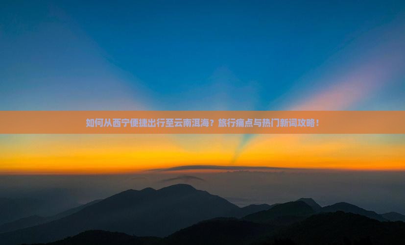 如何从西宁便捷出行至云南洱海？旅行痛点与热门新词攻略！