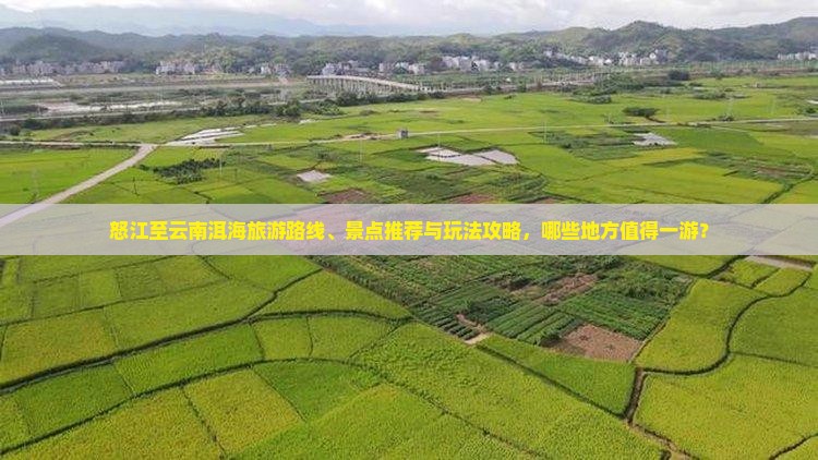 怒江至云南洱海旅游路线、景点推荐与玩法攻略，哪些地方值得一游？