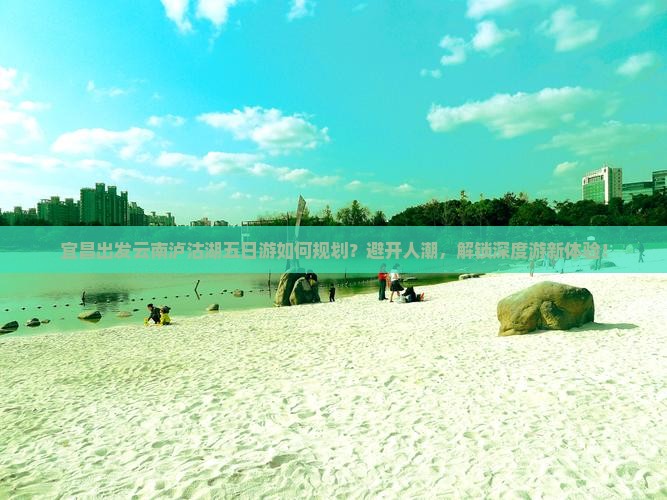 宜昌出发云南泸沽湖五日游如何规划？避开人潮，解锁深度游新体验！