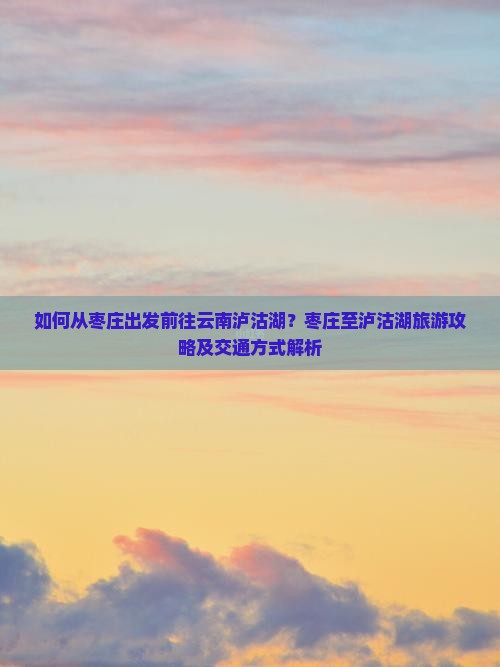 如何从枣庄出发前往云南泸沽湖？枣庄至泸沽湖旅游攻略及交通方式解析