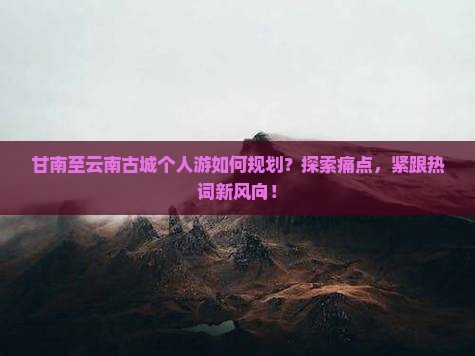 甘南至云南古城个人游如何规划？探索痛点，紧跟热词新风向！