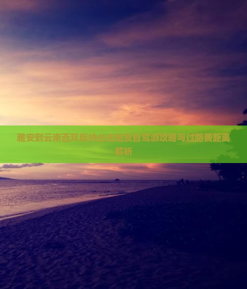 雅安到云南西双版纳必去地及自驾游攻略与过路费距离解析
