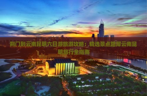荆门到云南昆明六日游旅游攻略：精选景点路犀云南昆明旅行全指南